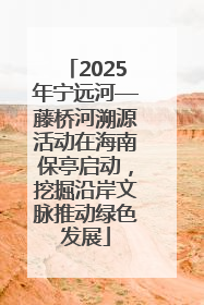 2025年宁远河—藤桥河溯源活动在海南保亭启动，挖掘沿岸文脉推动绿色发展