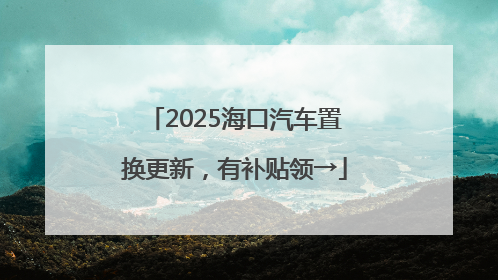 2025海口汽车置换更新，有补贴领→