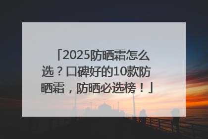 2025防晒霜怎么选？口碑好的10款防晒霜，防晒必选榜！