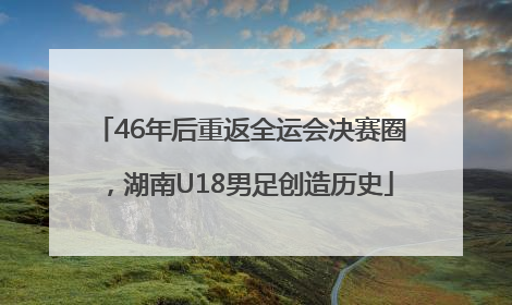 46年后重返全运会决赛圈，湖南U18男足创造历史