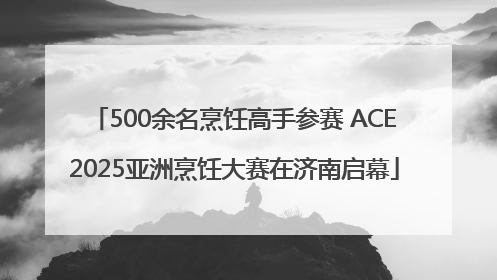 500余名烹饪高手参赛 ACE2025亚洲烹饪大赛在济南启幕
