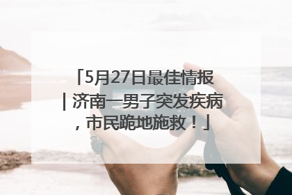 5月27日最佳情报｜济南一男子突发疾病，市民跪地施救！