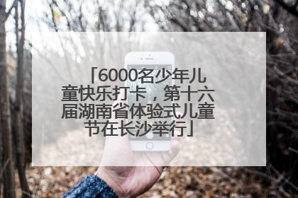 6000名少年儿童快乐打卡，第十六届湖南省体验式儿童节在长沙举行