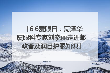 6·6爱眼日：菏泽华厦眼科专家刘晓丽走进邮政普及润目护眼知识