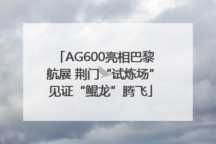 AG600亮相巴黎航展 荆门“试炼场”见证“鲲龙”腾飞